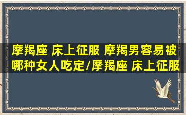 摩羯座 床上征服 摩羯男容易被哪种女人吃定/摩羯座 床上征服 摩羯男容易被哪种女人吃定-我的网站